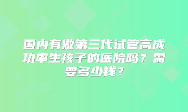 国内有做第三代试管高成功率生孩子的医院吗？需要多少钱？