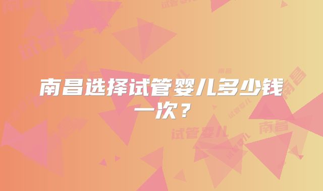 南昌选择试管婴儿多少钱一次?