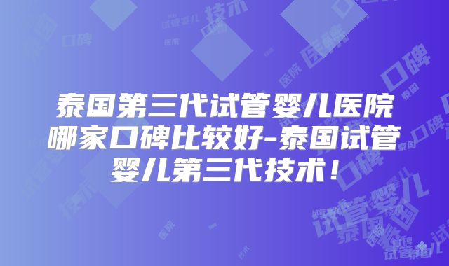 泰国第三代试管婴儿医院哪家口碑比较好-泰国试管婴儿第三代技术！