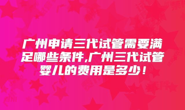 广州申请三代试管需要满足哪些条件,广州三代试管婴儿的费用是多少！