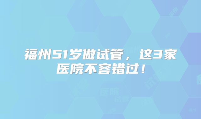福州51岁做试管，这3家医院不容错过！