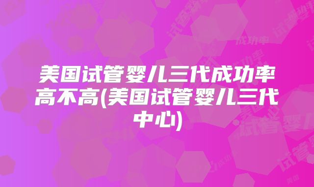 美国试管婴儿三代成功率高不高(美国试管婴儿三代中心)