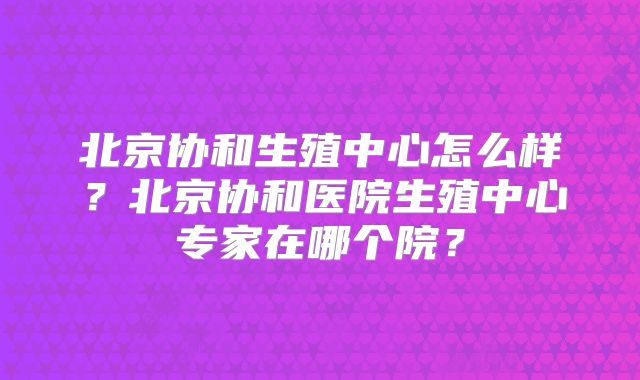 北京协和生殖中心怎么样？北京协和医院生殖中心专家在哪个院？