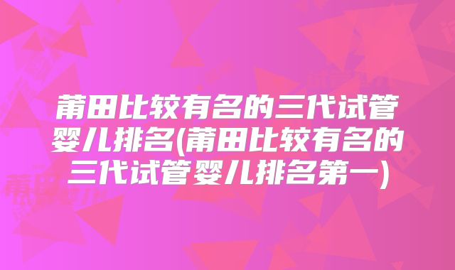 莆田比较有名的三代试管婴儿排名(莆田比较有名的三代试管婴儿排名第一)