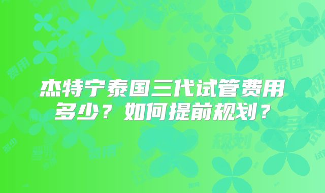 杰特宁泰国三代试管费用多少？如何提前规划？