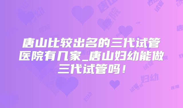 唐山比较出名的三代试管医院有几家_唐山妇幼能做三代试管吗!
