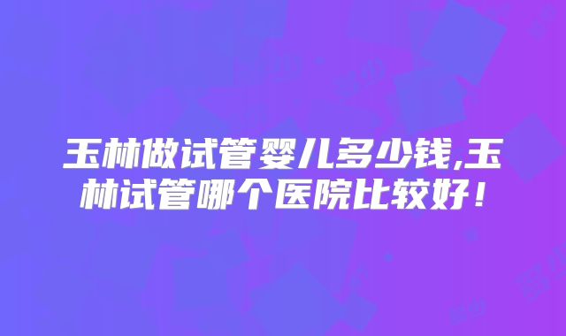 玉林做试管婴儿多少钱,玉林试管哪个医院比较好！