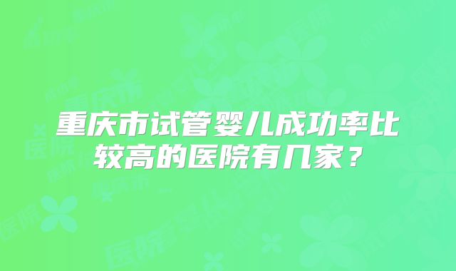 重庆市试管婴儿成功率比较高的医院有几家？