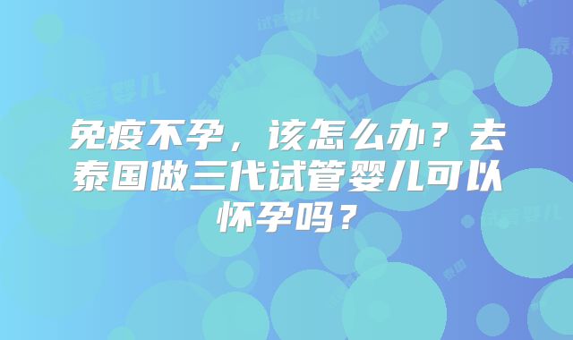 免疫不孕，该怎么办？去泰国做三代试管婴儿可以怀孕吗？