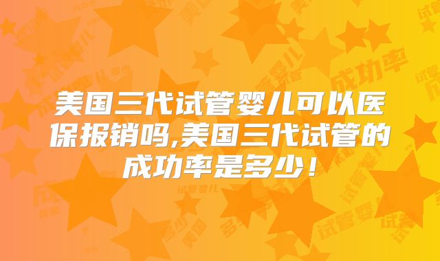 美国三代试管婴儿可以医保报销吗,美国三代试管的成功率是多少!