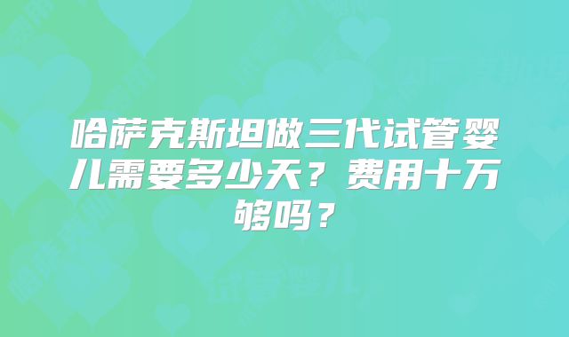 哈萨克斯坦做三代试管婴儿需要多少天?费用十万够吗?