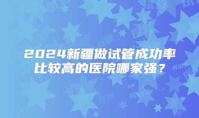 2024新疆做试管成功率比较高的医院哪家强？