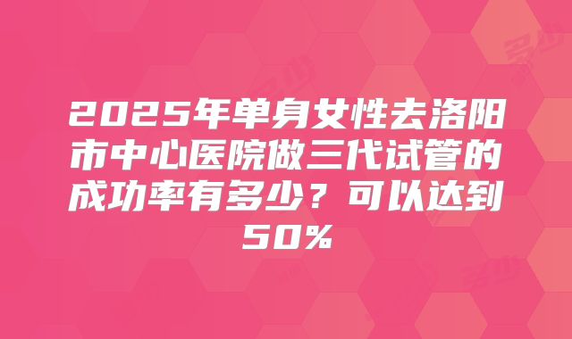 2025年单身女性去洛阳市中心医院做三代试管的成功率有多少?可以达到50%