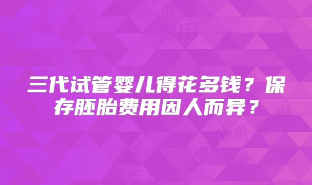 三代试管婴儿得花多钱?保存胚胎费用因人而异?