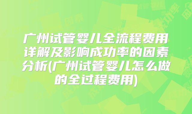 广州试管婴儿全流程费用详解及影响成功率的因素分析(广州试管婴儿怎么做的全过程费用)