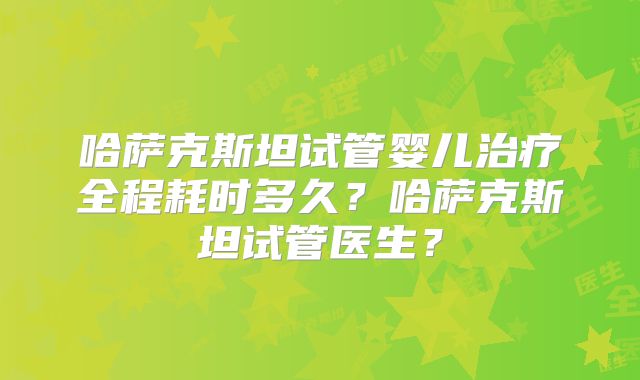 哈萨克斯坦试管婴儿治疗全程耗时多久？哈萨克斯坦试管医生？