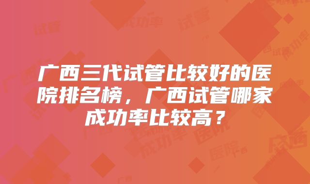 广西三代试管比较好的医院排名榜，广西试管哪家成功率比较高？