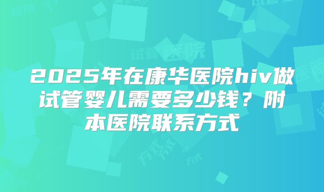 2025年在康华医院hiv做试管婴儿需要多少钱？附本医院联系方式