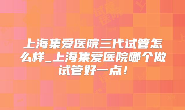 上海集爱医院三代试管怎么样_上海集爱医院哪个做试管好一点!
