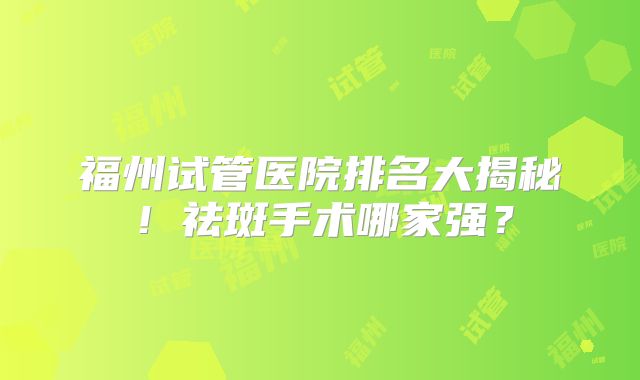 福州试管医院排名大揭秘！祛斑手术哪家强？