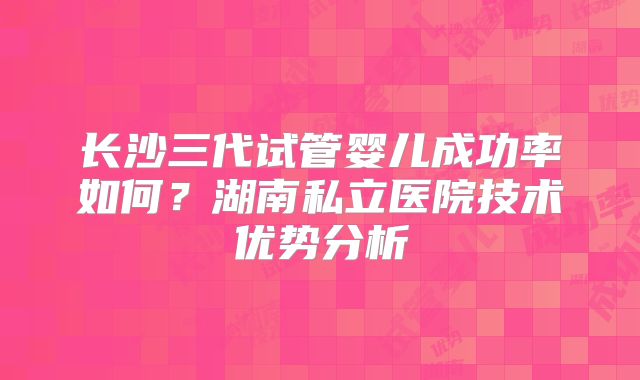 长沙三代试管婴儿成功率如何？湖南私立医院技术优势分析