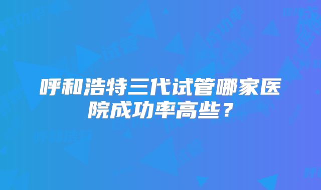 呼和浩特三代试管哪家医院成功率高些?