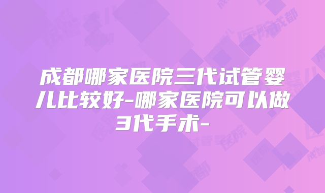 成都哪家医院三代试管婴儿比较好-哪家医院可以做3代手术-