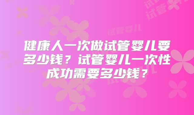 健康人一次做试管婴儿要多少钱?试管婴儿一次性成功需要多少钱?