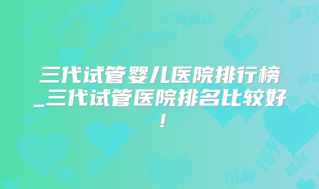 三代试管婴儿医院排行榜_三代试管医院排名比较好！