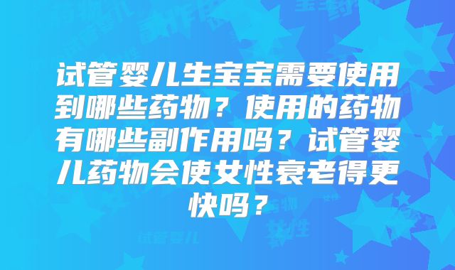 试管婴儿生宝宝需要使用到哪些药物？使用的药物有哪些副作用吗？试管婴儿药物会使女性衰老得更快吗？