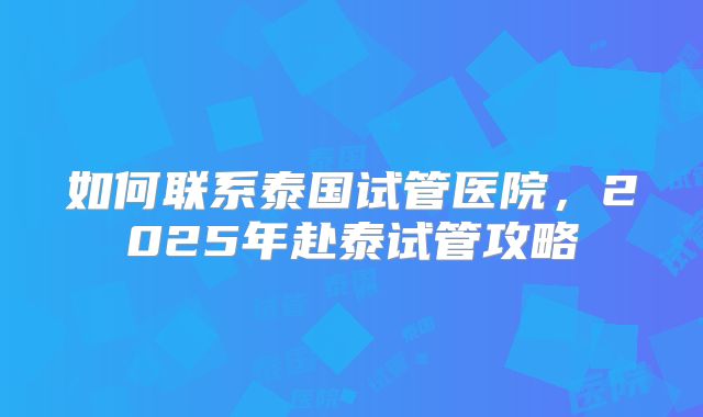 如何联系泰国试管医院，2025年赴泰试管攻略