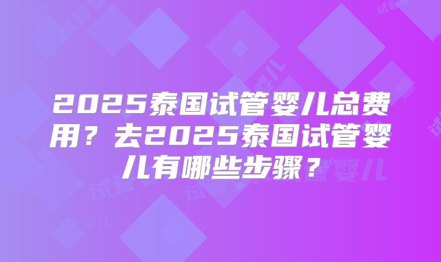 2025泰国试管婴儿总费用?去2025泰国试管婴儿有哪些步骤?