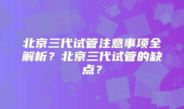 北京三代试管注意事项全解析?北京三代试管的缺点?