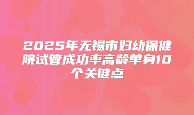 2025年无锡市妇幼保健院试管成功率高龄单身10个关键点