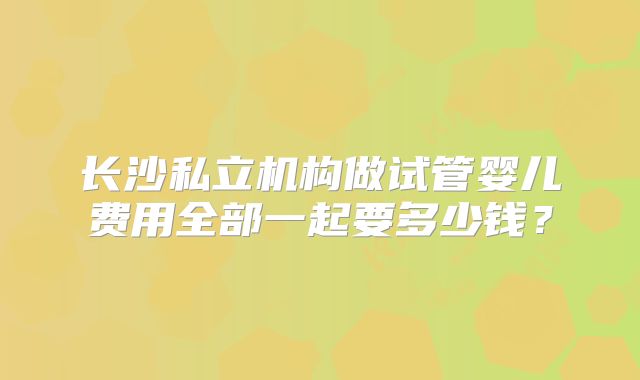 长沙私立机构做试管婴儿费用全部一起要多少钱？