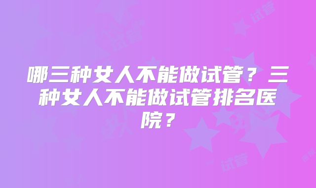 哪三种女人不能做试管?三种女人不能做试管排名医院?