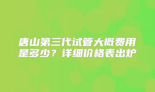 唐山第三代试管大概费用是多少?详细价格表出炉