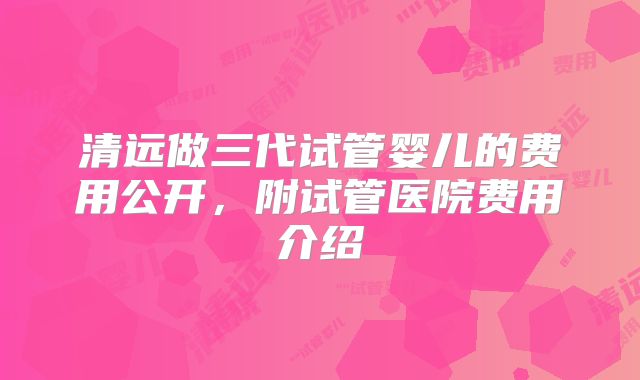 清远做三代试管婴儿的费用公开，附试管医院费用介绍