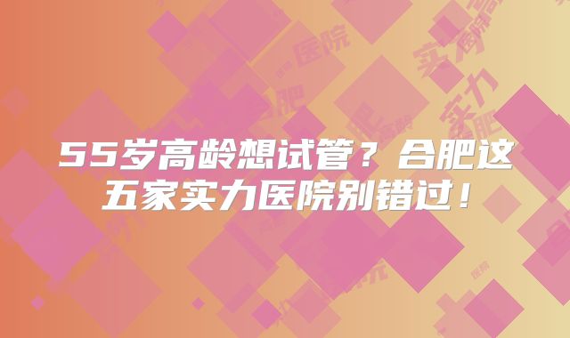 55岁高龄想试管？合肥这五家实力医院别错过！