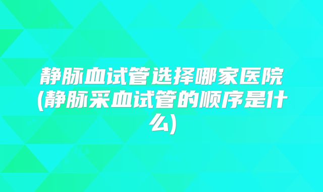 静脉血试管选择哪家医院(静脉采血试管的顺序是什么)