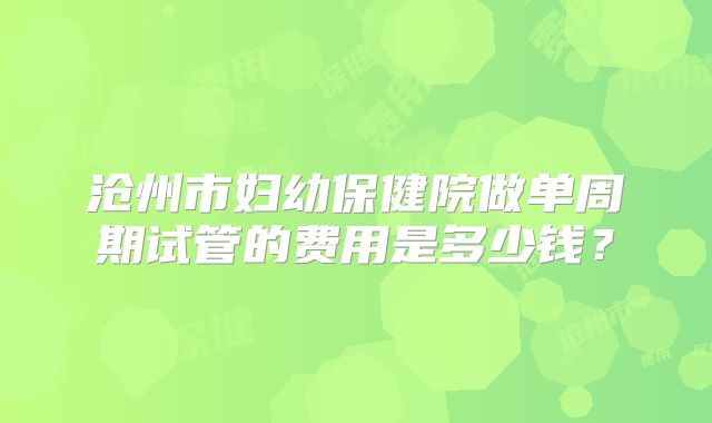 沧州市妇幼保健院做单周期试管的费用是多少钱？