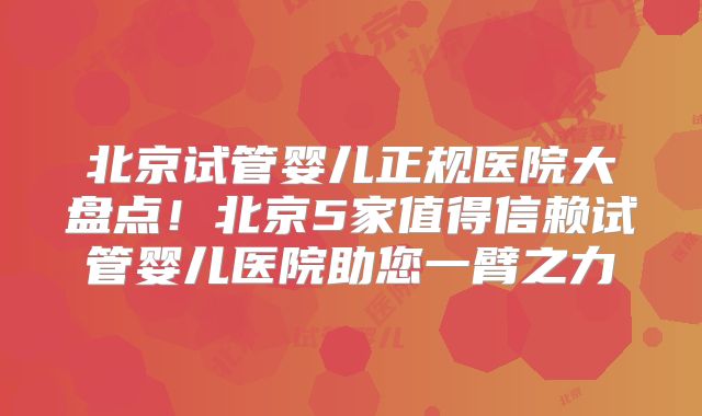 北京试管婴儿正规医院大盘点!北京5家值得信赖试管婴儿医院助您一臂之力