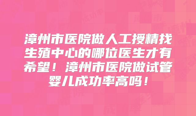 漳州市医院做人工授精找生殖中心的哪位医生才有希望！漳州市医院做试管婴儿成功率高吗！