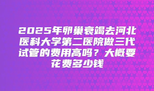 2025年卵巢衰竭去河北医科大学第二医院做三代试管的费用高吗？大概要花费多少钱