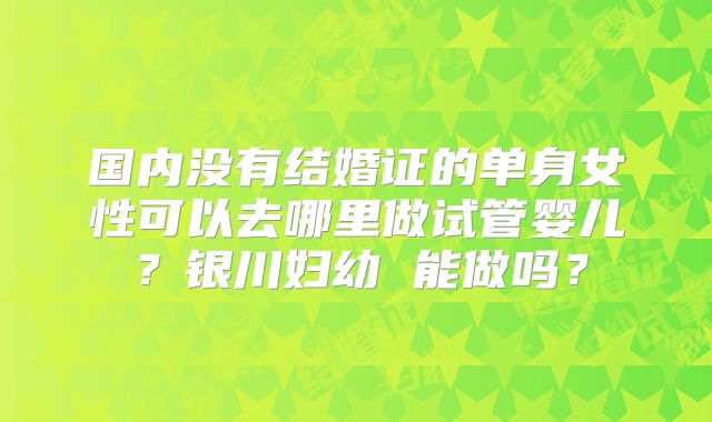 国内没有结婚证的单身女性可以去哪里做试管婴儿？银川妇幼 能做吗？