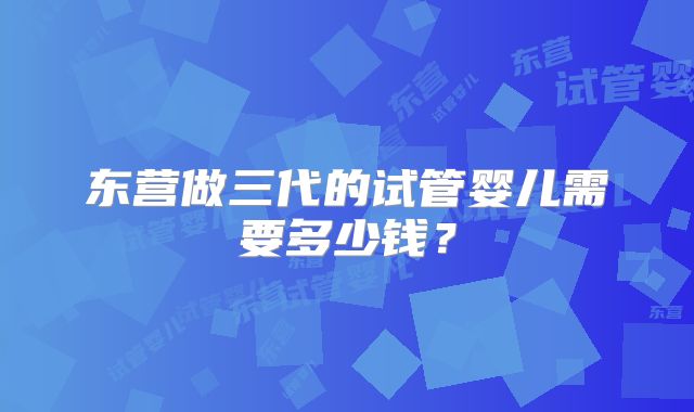 东营做三代的试管婴儿需要多少钱?