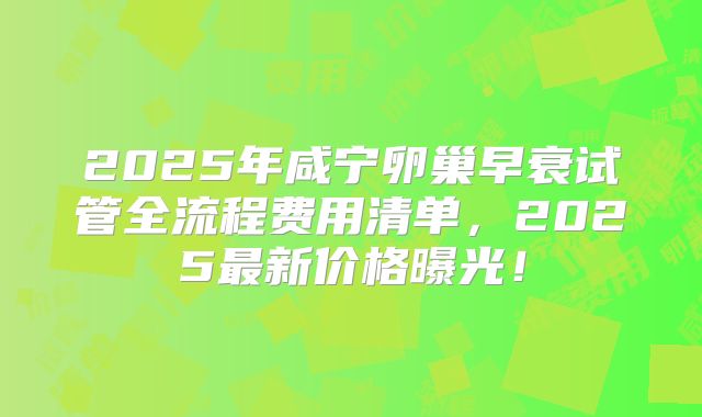 2025年咸宁卵巢早衰试管全流程费用清单，2025最新价格曝光！