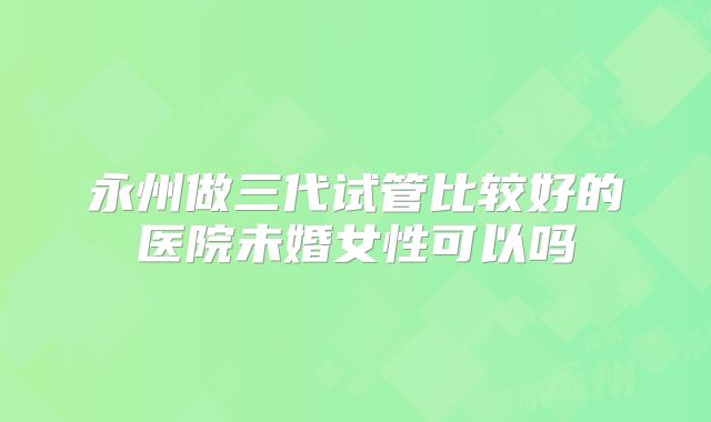 永州做三代试管比较好的医院未婚女性可以吗