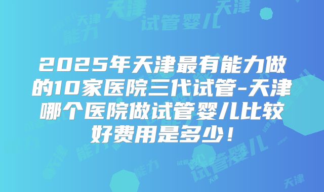 2025年天津最有能力做的10家医院三代试管-天津哪个医院做试管婴儿比较好费用是多少！