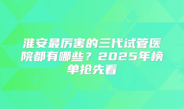 淮安最厉害的三代试管医院都有哪些？2025年榜单抢先看
